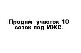 Продам  участок 10 соток под ИЖС.